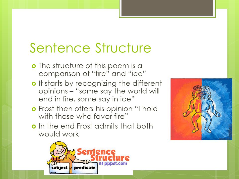 Sentence Structure  The structure of this poem is a comparison of fire and ice  It starts by recognizing the different opinions – some say the world will end in fire, some say in ice  Frost then offers his opinion I hold with those who favor fire  In the end Frost admits that both would work