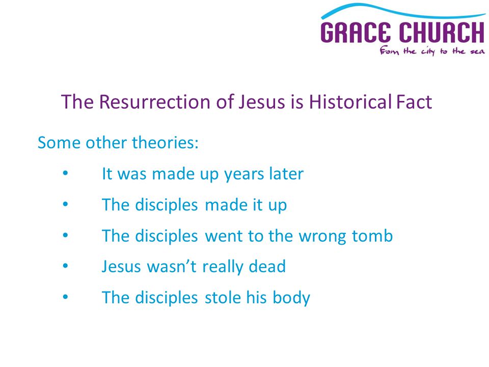 The Resurrection of Jesus is Historical Fact Some other theories: It was made up years later The disciples made it up The disciples went to the wrong tomb Jesus wasn’t really dead The disciples stole his body