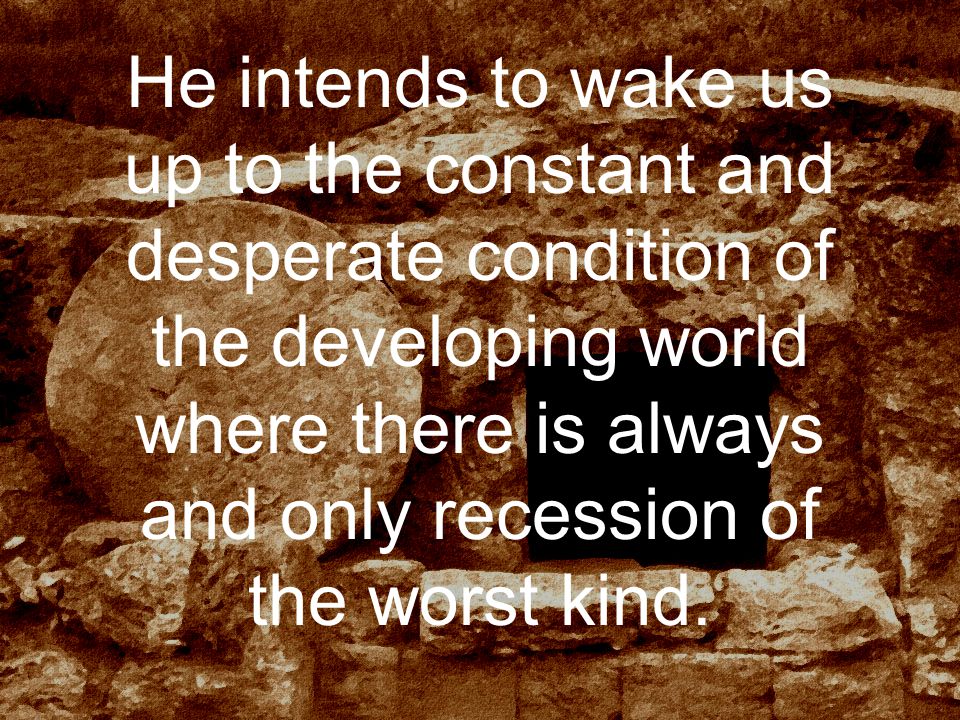 He intends to wake us up to the constant and desperate condition of the developing world where there is always and only recession of the worst kind.