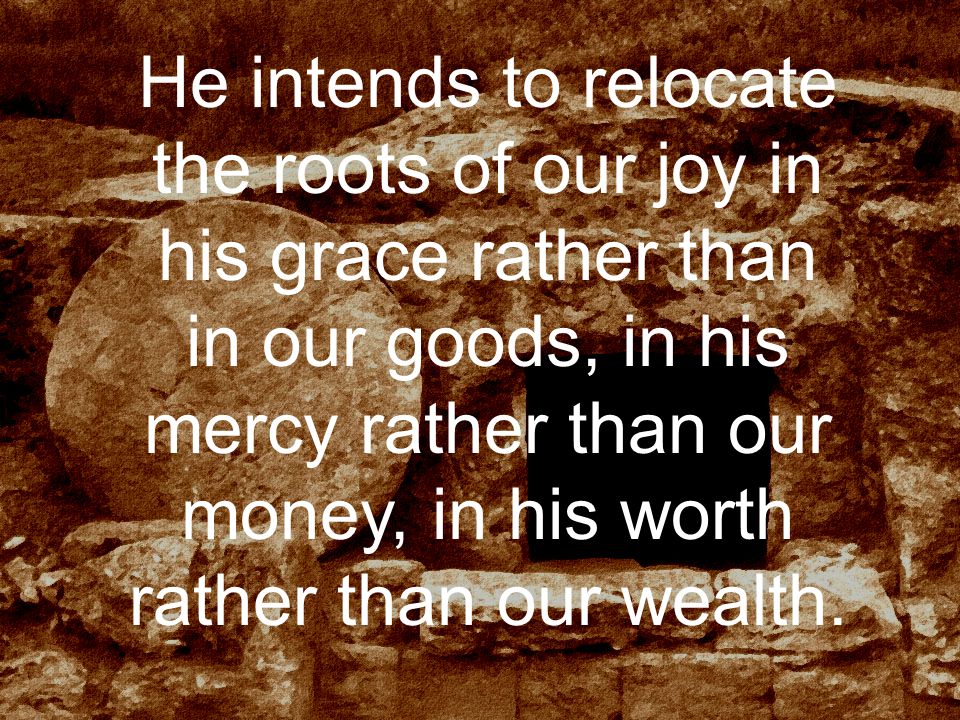 He intends to relocate the roots of our joy in his grace rather than in our goods, in his mercy rather than our money, in his worth rather than our wealth.