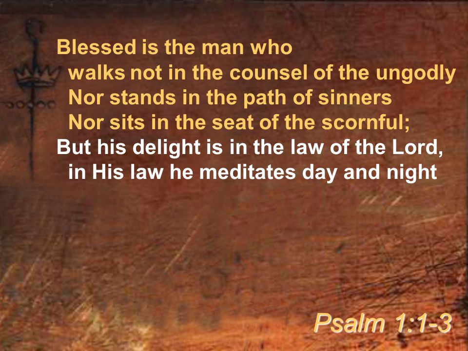 Blessed is the man who walks not in the counsel of the ungodly Nor stands in the path of sinners Nor sits in the seat of the scornful; But his delight is in the law of the Lord, in His law he meditates day and night Psalm 1:1-3