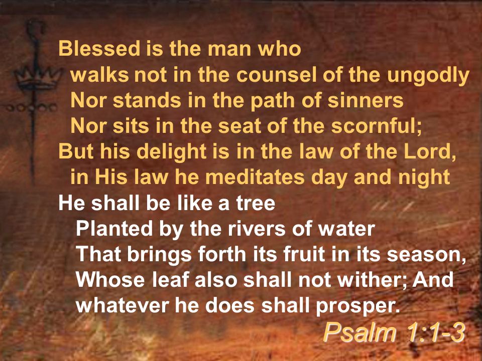 Blessed is the man who walks not in the counsel of the ungodly Nor stands in the path of sinners Nor sits in the seat of the scornful; But his delight is in the law of the Lord, in His law he meditates day and night He shall be like a tree Planted by the rivers of water That brings forth its fruit in its season, Whose leaf also shall not wither; And whatever he does shall prosper.