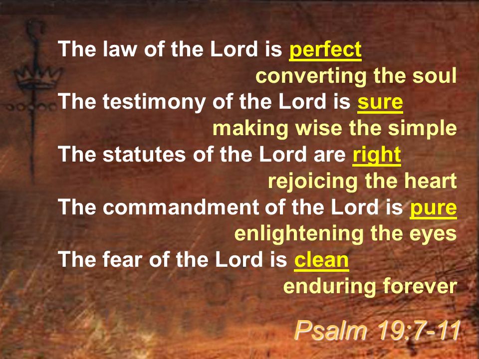 The law of the Lord is perfect converting the soul The testimony of the Lord is sure making wise the simple The statutes of the Lord are right rejoicing the heart The commandment of the Lord is pure enlightening the eyes The fear of the Lord is clean enduring forever Psalm 19:7-11