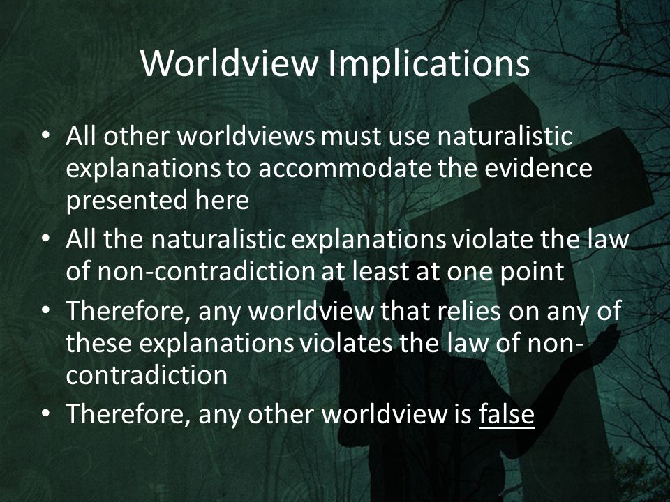 Worldview Implications All other worldviews must use naturalistic explanations to accommodate the evidence presented here All the naturalistic explanations violate the law of non-contradiction at least at one point Therefore, any worldview that relies on any of these explanations violates the law of non- contradiction Therefore, any other worldview is false