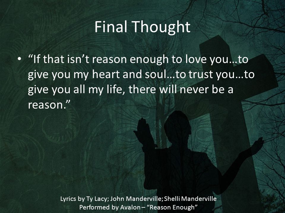 Final Thought If that isn’t reason enough to love you…to give you my heart and soul…to trust you…to give you all my life, there will never be a reason. Lyrics by Ty Lacy; John Manderville; Shelli Manderville Performed by Avalon – Reason Enough
