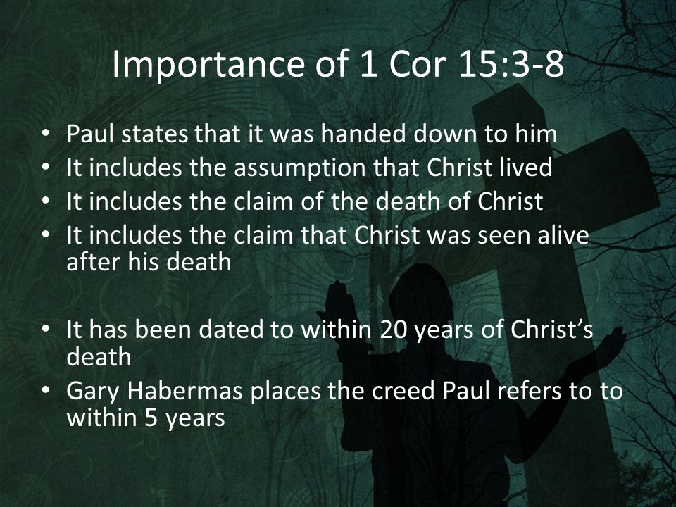 Importance of 1 Cor 15:3-8 Paul states that it was handed down to him It includes the assumption that Christ lived It includes the claim of the death of Christ It includes the claim that Christ was seen alive after his death It has been dated to within 20 years of Christ’s death Gary Habermas places the creed Paul refers to to within 5 years