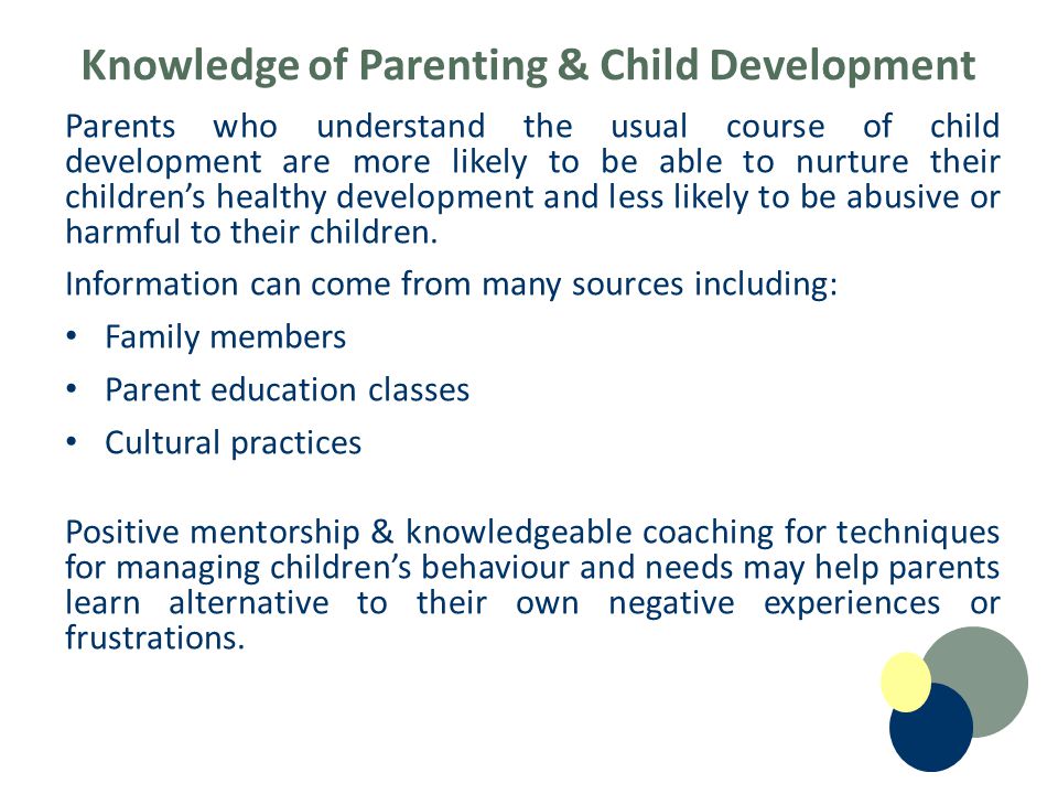 Knowledge of Parenting & Child Development Parents who understand the usual course of child development are more likely to be able to nurture their children’s healthy development and less likely to be abusive or harmful to their children.