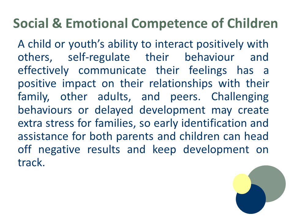 Social & Emotional Competence of Children A child or youth’s ability to interact positively with others, self-regulate their behaviour and effectively communicate their feelings has a positive impact on their relationships with their family, other adults, and peers.
