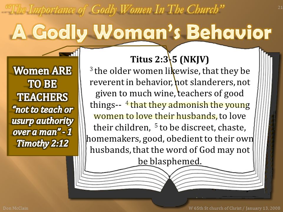 Titus 2:3-5 (NKJV) 3 the older women likewise, that they be reverent in behavior, not slanderers, not given to much wine, teachers of good things-- 4 that they admonish the young women to love their husbands, to love their children, 5 to be discreet, chaste, homemakers, good, obedient to their own husbands, that the word of God may not be blasphemed.