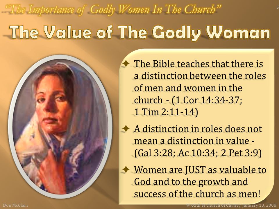  The Bible teaches that there is a distinction between the roles of men and women in the church - (1 Cor 14:34-37; 1 Tim 2:11-14)  A distinction in roles does not mean a distinction in value - (Gal 3:28; Ac 10:34; 2 Pet 3:9)  Women are JUST as valuable to God and to the growth and success of the church as men.