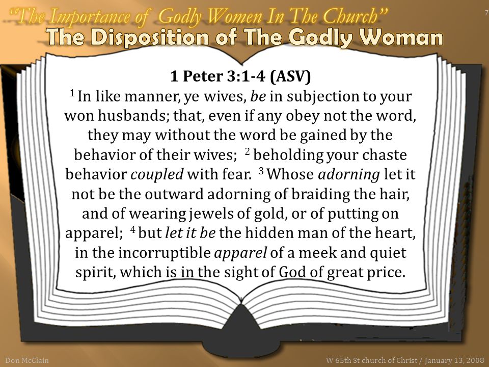 1 Peter 3:1-4 (ASV) 1 In like manner, ye wives, be in subjection to your won husbands; that, even if any obey not the word, they may without the word be gained by the behavior of their wives; 2 beholding your chaste behavior coupled with fear.
