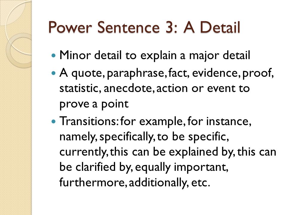 Power Sentence 3: A Detail Minor detail to explain a major detail A quote, paraphrase, fact, evidence, proof, statistic, anecdote, action or event to prove a point Transitions: for example, for instance, namely, specifically, to be specific, currently, this can be explained by, this can be clarified by, equally important, furthermore, additionally, etc.