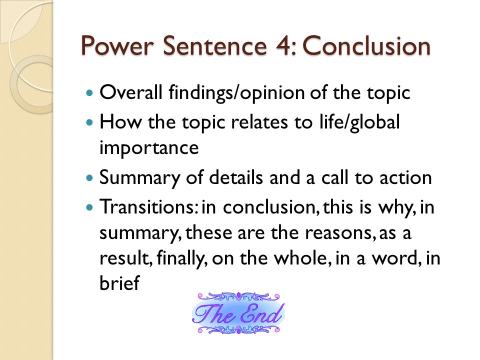 Power Sentence 4: Conclusion Overall findings/opinion of the topic How the topic relates to life/global importance Summary of details and a call to action Transitions: in conclusion, this is why, in summary, these are the reasons, as a result, finally, on the whole, in a word, in brief