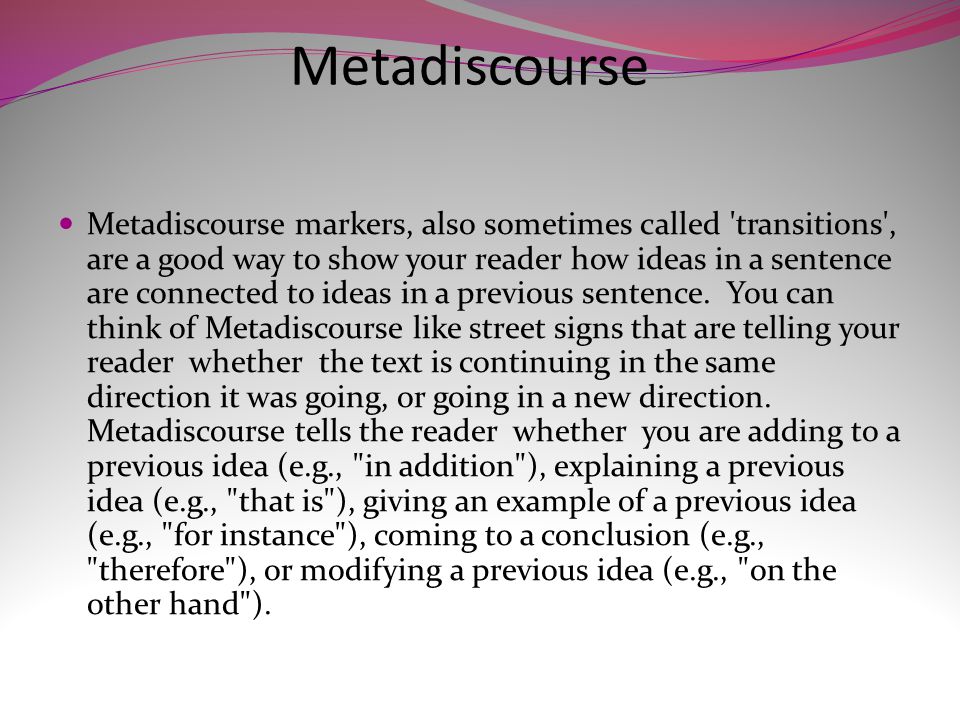 Metadiscourse Metadiscourse markers, also sometimes called transitions , are a good way to show your reader how ideas in a sentence are connected to ideas in a previous sentence.