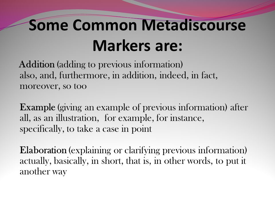 Some Common Metadiscourse Markers are: Addition (adding to previous information) also, and, furthermore, in addition, indeed, in fact, moreover, so too Example (giving an example of previous information) after all, as an illustration, for example, for instance, specifically, to take a case in point Elaboration (explaining or clarifying previous information) actually, basically, in short, that is, in other words, to put it another way