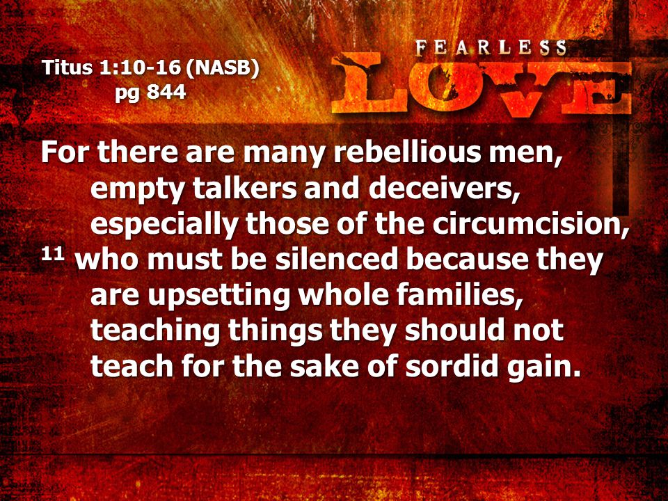 Titus 1:10-16 (NASB) pg 844 For there are many rebellious men, empty talkers and deceivers, especially those of the circumcision, 11 who must be silenced because they are upsetting whole families, teaching things they should not teach for the sake of sordid gain.