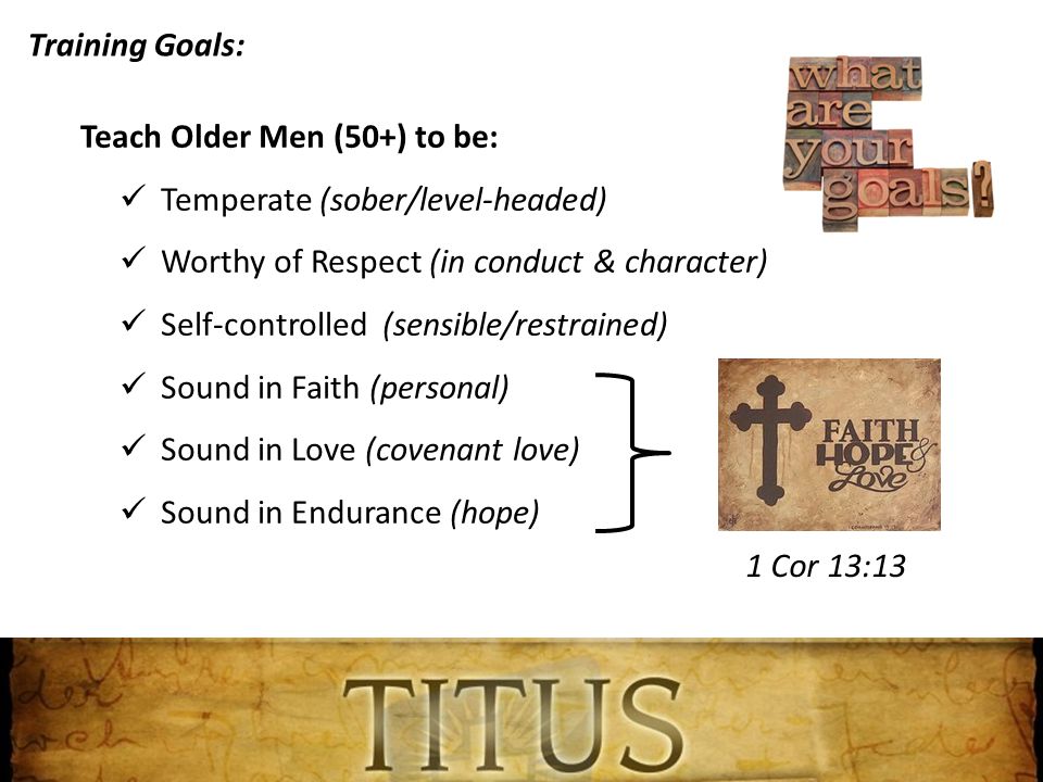 Training Goals: Teach Older Men (50+) to be: Temperate (sober/level-headed) Worthy of Respect (in conduct & character) Self-controlled (sensible/restrained) Sound in Faith (personal) Sound in Love (covenant love) Sound in Endurance (hope) 1 Cor 13:13