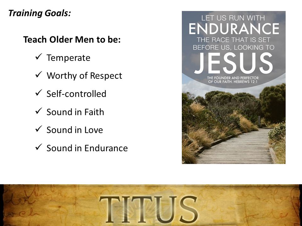 Training Goals: Teach Older Men to be: Temperate Worthy of Respect Self-controlled Sound in Faith Sound in Love Sound in Endurance