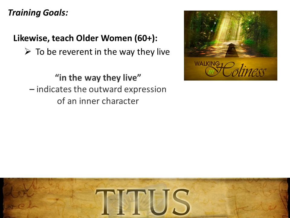 Training Goals: Likewise, teach Older Women (60+):  To be reverent in the way they live in the way they live – indicates the outward expression of an inner character