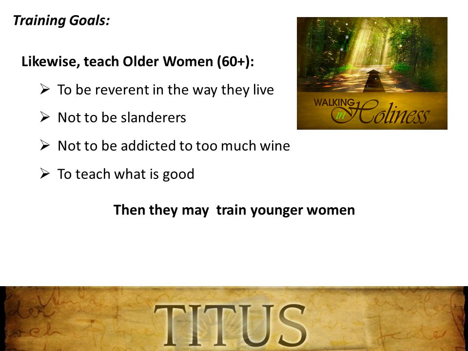 Training Goals: Likewise, teach Older Women (60+):  To be reverent in the way they live  Not to be slanderers  Not to be addicted to too much wine  To teach what is good Then they may train younger women