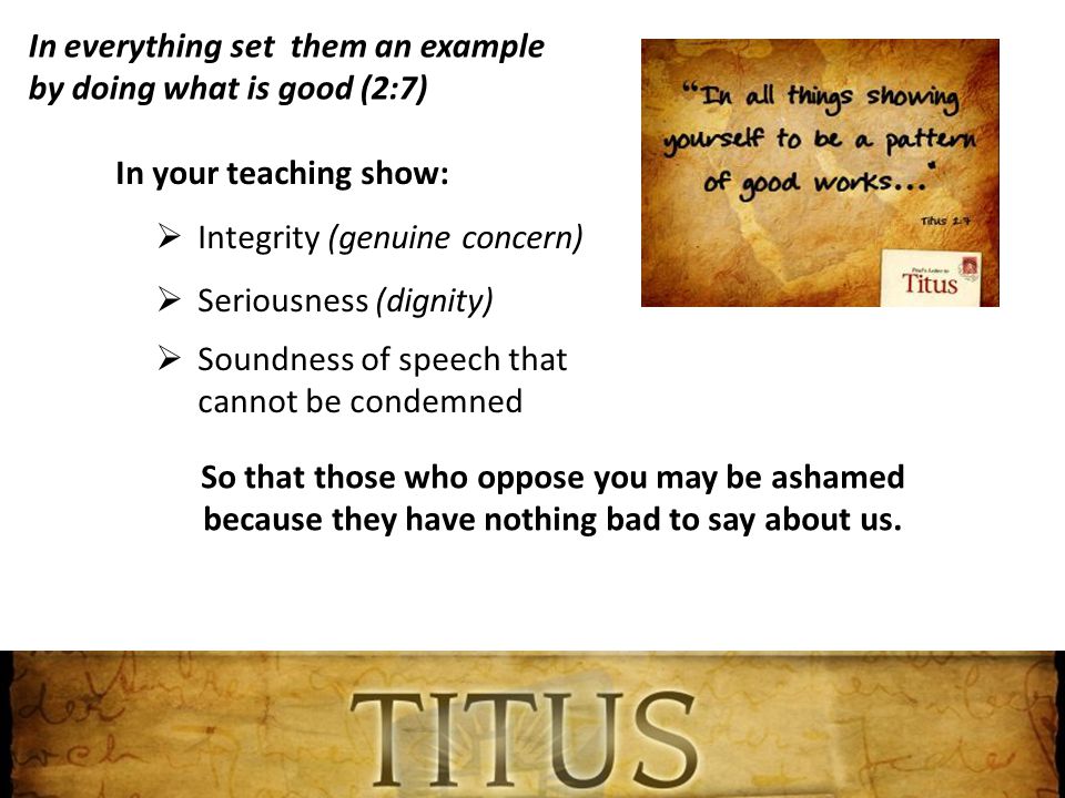 In everything set them an example by doing what is good (2:7) In your teaching show:  Integrity (genuine concern)  Seriousness (dignity)  Soundness of speech that cannot be condemned So that those who oppose you may be ashamed because they have nothing bad to say about us.