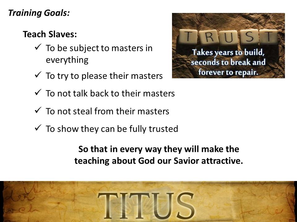 Training Goals: Teach Slaves: To be subject to masters in everything To try to please their masters To not talk back to their masters To not steal from their masters To show they can be fully trusted So that in every way they will make the teaching about God our Savior attractive.