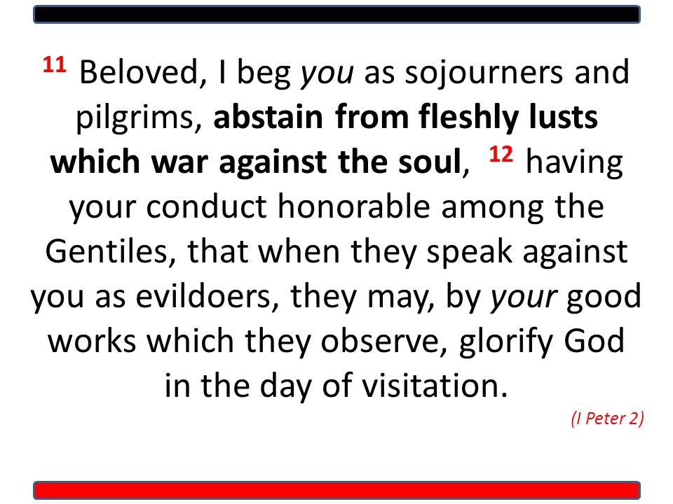 11 Beloved, I beg you as sojourners and pilgrims, abstain from fleshly lusts which war against the soul, 12 having your conduct honorable among the Gentiles, that when they speak against you as evildoers, they may, by your good works which they observe, glorify God in the day of visitation.