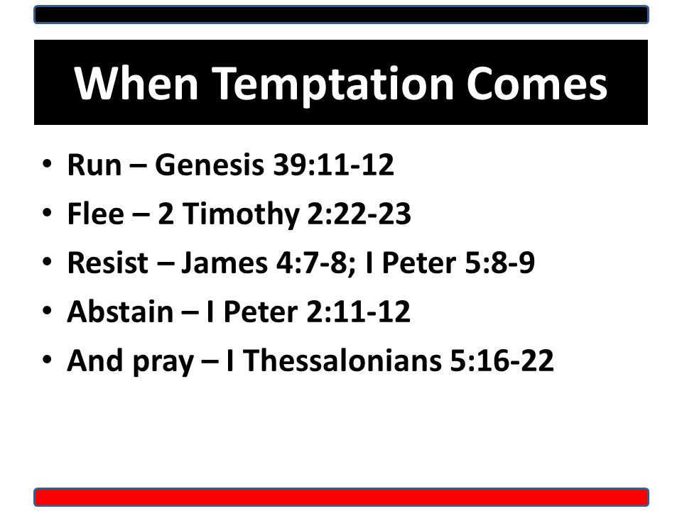 When Temptation Comes Run – Genesis 39:11-12 Flee – 2 Timothy 2:22-23 Resist – James 4:7-8; I Peter 5:8-9 Abstain – I Peter 2:11-12 And pray – I Thessalonians 5:16-22