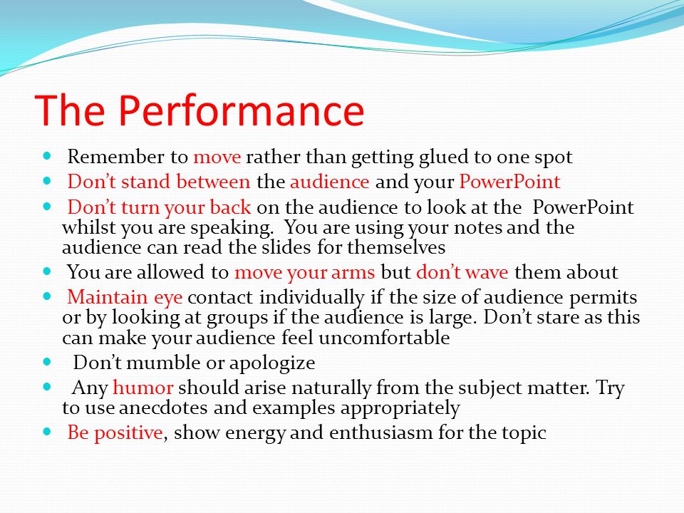 The Performance Remember to move rather than getting glued to one spot Don’t stand between the audience and your PowerPoint Don’t turn your back on the audience to look at the PowerPoint whilst you are speaking.