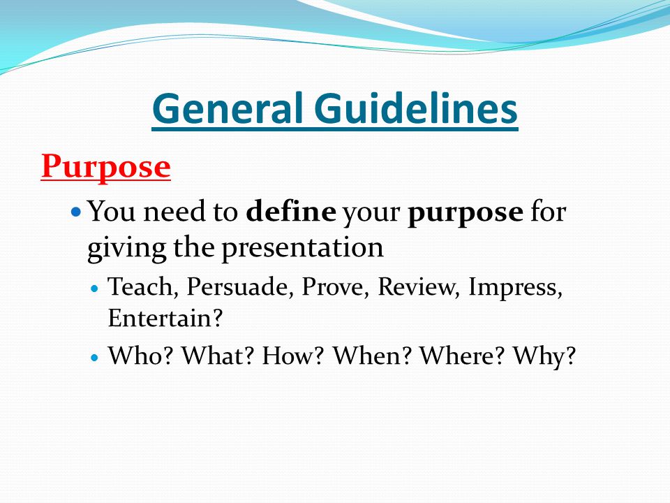 General Guidelines Purpose You need to define your purpose for giving the presentation Teach, Persuade, Prove, Review, Impress, Entertain.