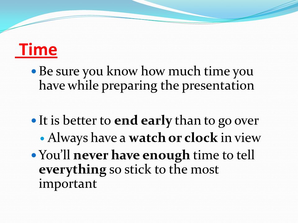 Time Be sure you know how much time you have while preparing the presentation It is better to end early than to go over Always have a watch or clock in view You’ll never have enough time to tell everything so stick to the most important