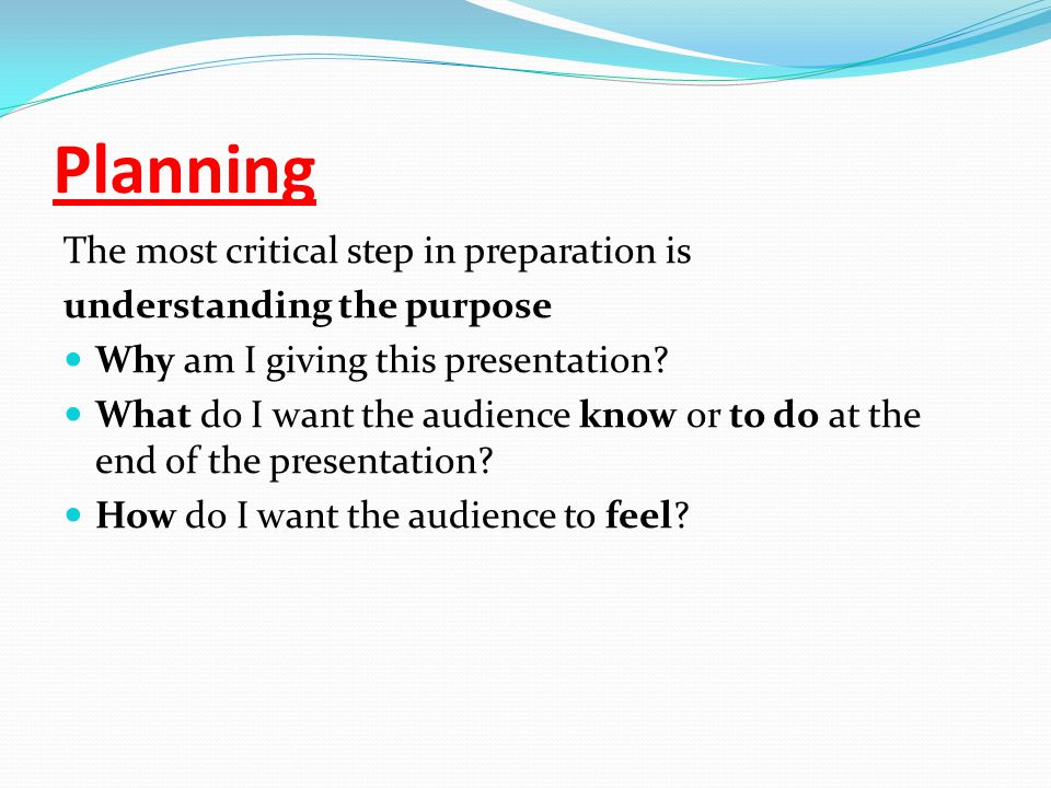 Planning The most critical step in preparation is understanding the purpose Why am I giving this presentation.