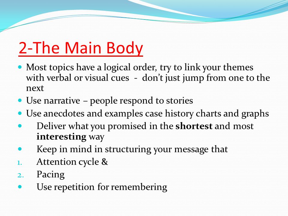 2-The Main Body Most topics have a logical order, try to link your themes with verbal or visual cues - don’t just jump from one to the next Use narrative – people respond to stories Use anecdotes and examples case history charts and graphs Deliver what you promised in the shortest and most interesting way Keep in mind in structuring your message that 1.