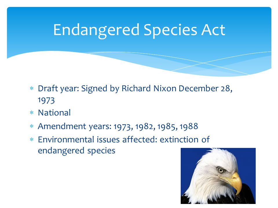  Draft year: Signed by Richard Nixon December 28, 1973  National  Amendment years: 1973, 1982, 1985, 1988  Environmental issues affected: extinction of endangered species Endangered Species Act