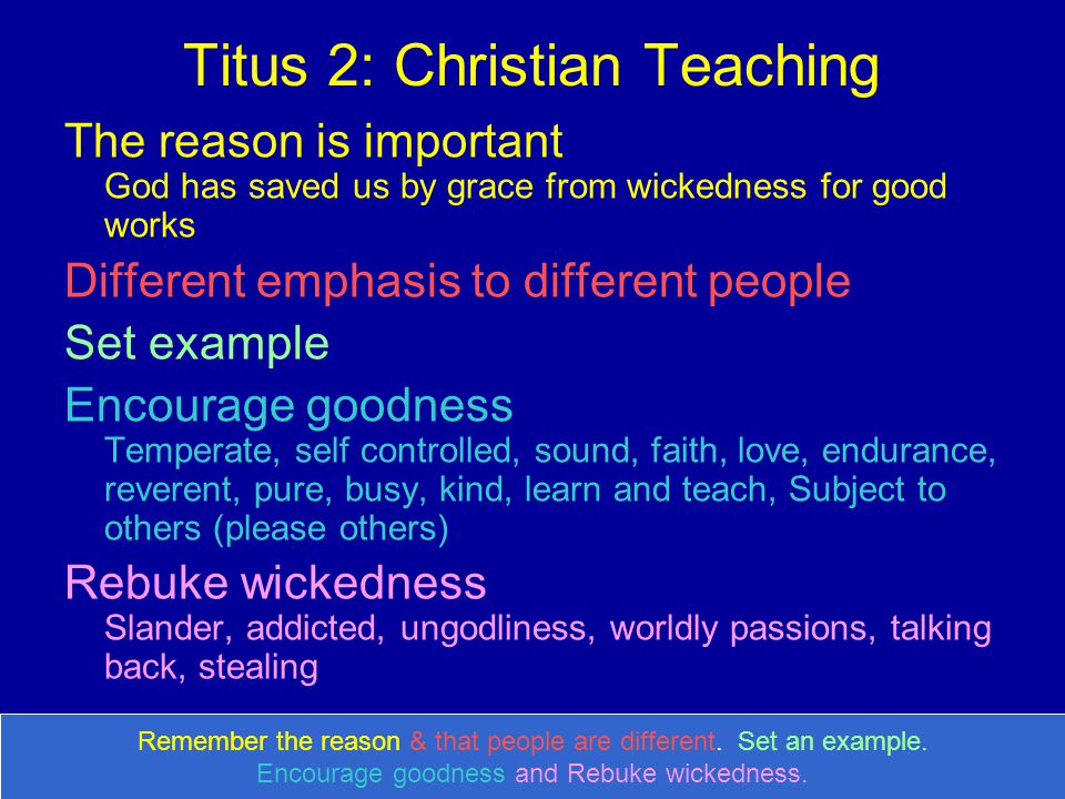 Titus 2: Christian Teaching The reason is important God has saved us by grace from wickedness for good works Different emphasis to different people Set example Encourage goodness Temperate, self controlled, sound, faith, love, endurance, reverent, pure, busy, kind, learn and teach, Subject to others (please others) Rebuke wickedness Slander, addicted, ungodliness, worldly passions, talking back, stealing Remember the reason & that people are different.
