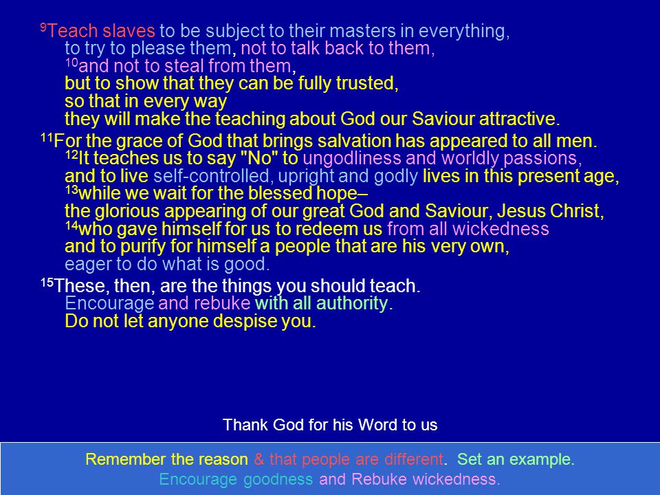 9 Teach slaves to be subject to their masters in everything, to try to please them, not to talk back to them, 10 and not to steal from them, but to show that they can be fully trusted, so that in every way they will make the teaching about God our Saviour attractive.