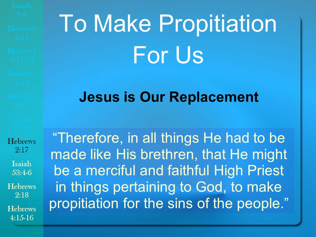 To Make Propitiation For Us Jesus is Our Replacement Therefore, in all things He had to be made like His brethren, that He might be a merciful and faithful High Priest in things pertaining to God, to make propitiation for the sins of the people. Isaiah 9:6 Hebrews 2:11 Hebrews 2:12-13 Hebrews 2:14 Hebrews 2:15 1 Cor.