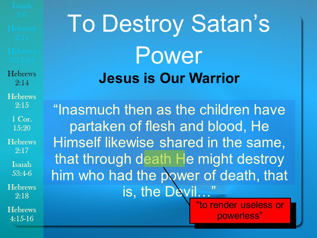 Inasmuch then as the children have partaken of flesh and blood, He Himself likewise shared in the same, that through death He might destroy him who had the power of death, that is, the Devil… To Destroy Satan’s Power Jesus is Our Warrior to render useless or powerless Isaiah 9:6 Hebrews 2:11 Hebrews 2:12-13 Hebrews 2:14 Hebrews 2:15 1 Cor.