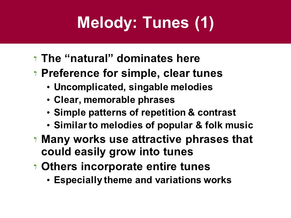 Melody: Tunes (1) The natural dominates here Preference for simple, clear tunes Uncomplicated, singable melodies Clear, memorable phrases Simple patterns of repetition & contrast Similar to melodies of popular & folk music Many works use attractive phrases that could easily grow into tunes Others incorporate entire tunes Especially theme and variations works
