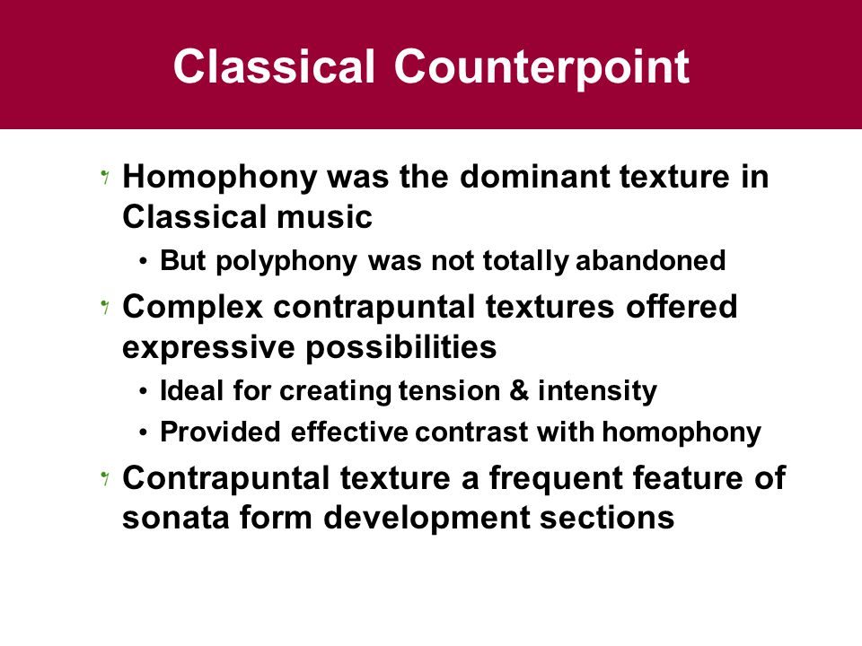 Classical Counterpoint Homophony was the dominant texture in Classical music But polyphony was not totally abandoned Complex contrapuntal textures offered expressive possibilities Ideal for creating tension & intensity Provided effective contrast with homophony Contrapuntal texture a frequent feature of sonata form development sections