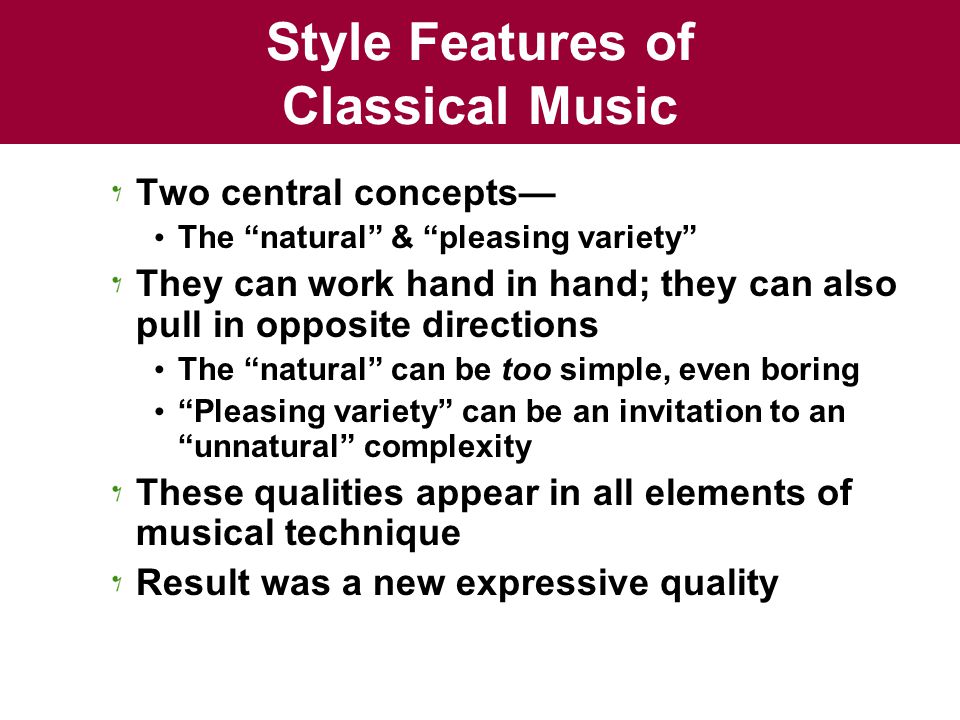 Style Features of Classical Music Two central concepts— The natural & pleasing variety They can work hand in hand; they can also pull in opposite directions The natural can be too simple, even boring Pleasing variety can be an invitation to an unnatural complexity These qualities appear in all elements of musical technique Result was a new expressive quality