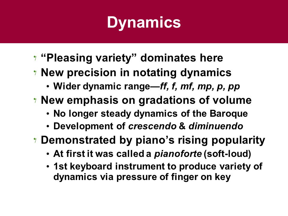 Dynamics Pleasing variety dominates here New precision in notating dynamics Wider dynamic range—ff, f, mf, mp, p, pp New emphasis on gradations of volume No longer steady dynamics of the Baroque Development of crescendo & diminuendo Demonstrated by piano’s rising popularity At first it was called a pianoforte (soft-loud) 1st keyboard instrument to produce variety of dynamics via pressure of finger on key