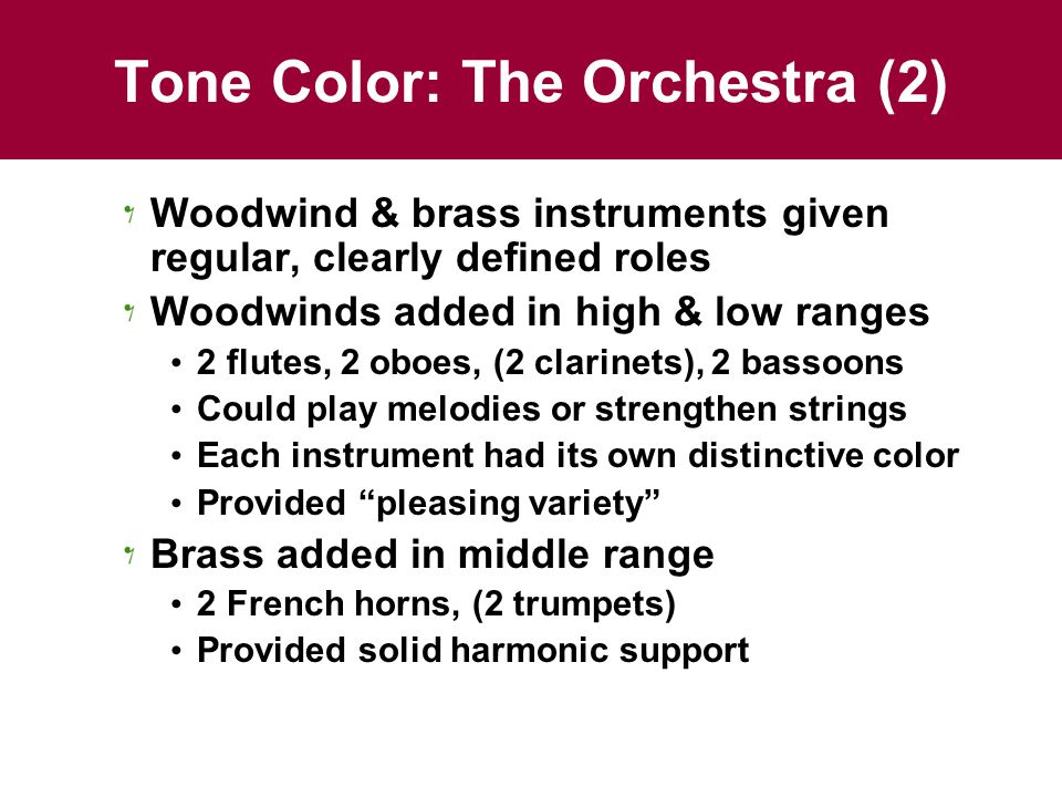 Tone Color: The Orchestra (2) Woodwind & brass instruments given regular, clearly defined roles Woodwinds added in high & low ranges 2 flutes, 2 oboes, (2 clarinets), 2 bassoons Could play melodies or strengthen strings Each instrument had its own distinctive color Provided pleasing variety Brass added in middle range 2 French horns, (2 trumpets) Provided solid harmonic support
