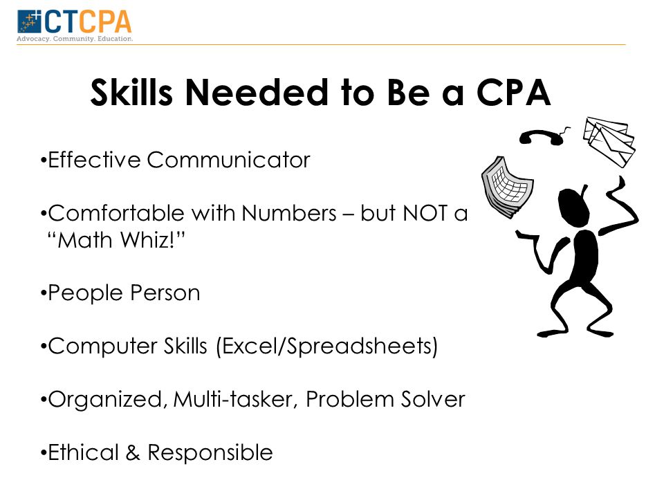 Skills Needed to Be a CPA Effective Communicator Comfortable with Numbers – but NOT a Math Whiz! People Person Computer Skills (Excel/Spreadsheets) Organized, Multi-tasker, Problem Solver Ethical & Responsible