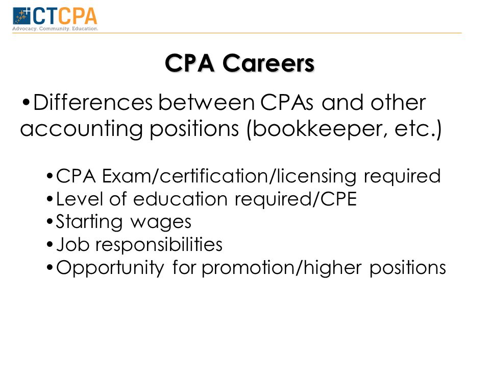 CPA Careers Differences between CPAs and other accounting positions (bookkeeper, etc.) CPA Exam/certification/licensing required Level of education required/CPE Starting wages Job responsibilities Opportunity for promotion/higher positions