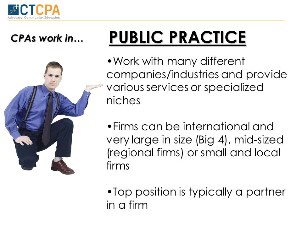 PUBLIC PRACTICE Work with many different companies/industries and provide various services or specialized niches Firms can be international and very large in size (Big 4), mid-sized (regional firms) or small and local firms Top position is typically a partner in a firm CPAs work in…