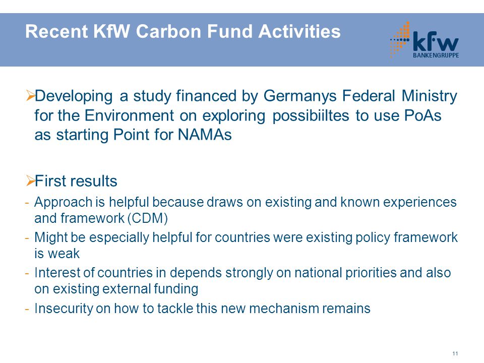 11 Recent KfW Carbon Fund Activities  Developing a study financed by Germanys Federal Ministry for the Environment on exploring possibiiltes to use PoAs as starting Point for NAMAs  First results -Approach is helpful because draws on existing and known experiences and framework (CDM) -Might be especially helpful for countries were existing policy framework is weak -Interest of countries in depends strongly on national priorities and also on existing external funding -Insecurity on how to tackle this new mechanism remains