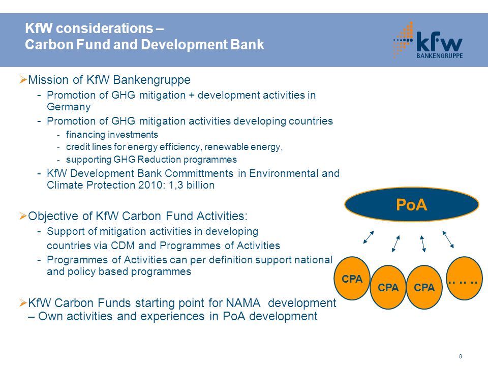 8 KfW considerations – Carbon Fund and Development Bank  Mission of KfW Bankengruppe - Promotion of GHG mitigation + development activities in Germany - Promotion of GHG mitigation activities developing countries - financing investments - credit lines for energy efficiency, renewable energy, - supporting GHG Reduction programmes - KfW Development Bank Committments in Environmental and Climate Protection 2010: 1,3 billion  Objective of KfW Carbon Fund Activities: - Support of mitigation activities in developing countries via CDM and Programmes of Activities - Programmes of Activities can per definition support national and policy based programmes  KfW Carbon Funds starting point for NAMA development – Own activities and experiences in PoA development PoA CPA......