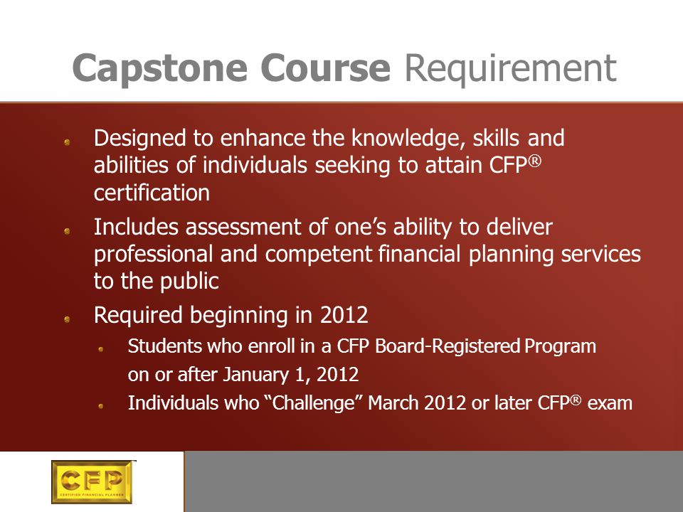Education Designed to enhance the knowledge, skills and abilities of individuals seeking to attain CFP ® certification Includes assessment of one’s ability to deliver professional and competent financial planning services to the public Required beginning in 2012 Students who enroll in a CFP Board-Registered Program on or after January 1, 2012 Individuals who Challenge March 2012 or later CFP ® exam Capstone Course Requirement