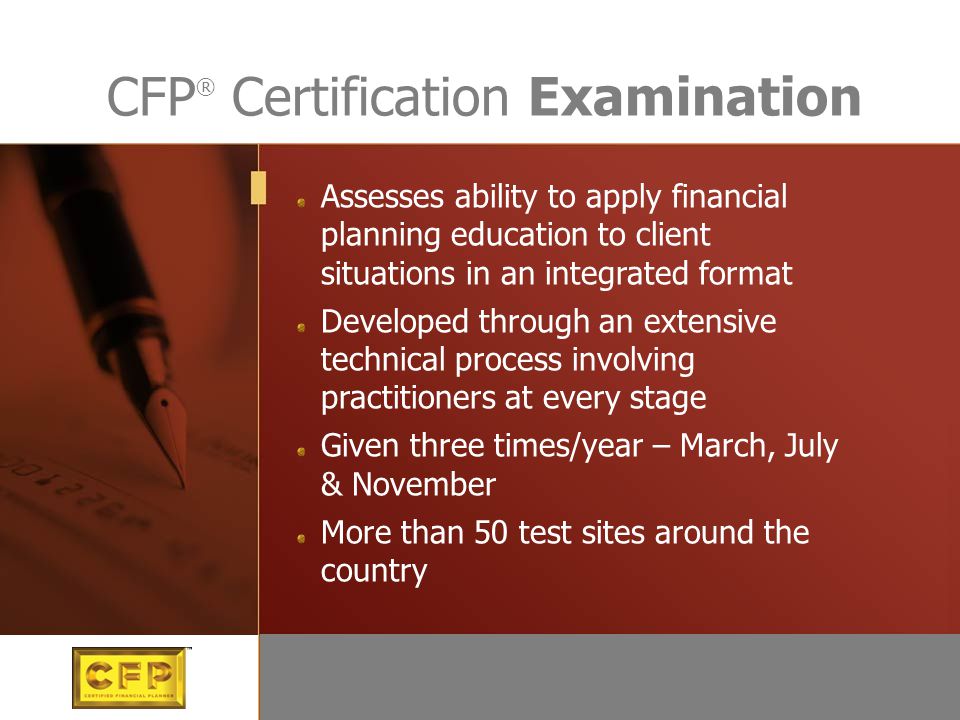 Assesses ability to apply financial planning education to client situations in an integrated format Developed through an extensive technical process involving practitioners at every stage Given three times/year – March, July & November More than 50 test sites around the country CFP ® Certification Examination